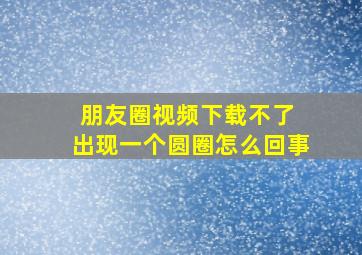 朋友圈视频下载不了 出现一个圆圈怎么回事